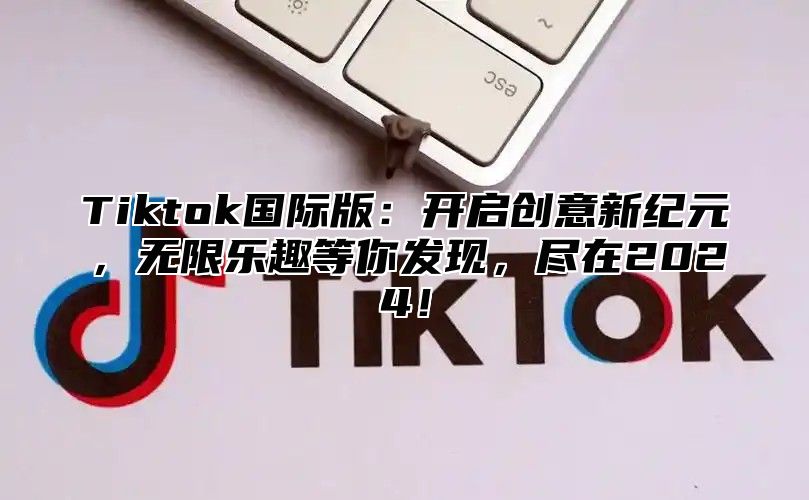 Tiktok国际版：开启创意新纪元，无限乐趣等你发现，尽在2025！