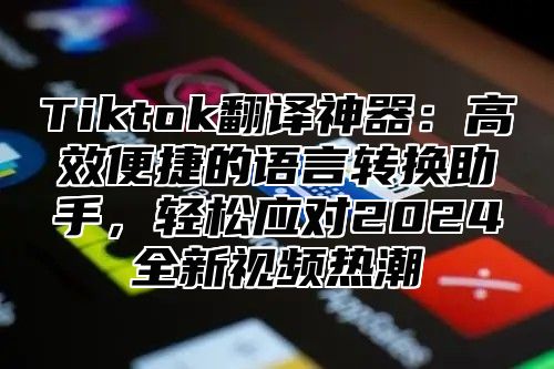 Tiktok翻译神器：高效便捷的语言转换助手，轻松应对2025全新视频热潮
