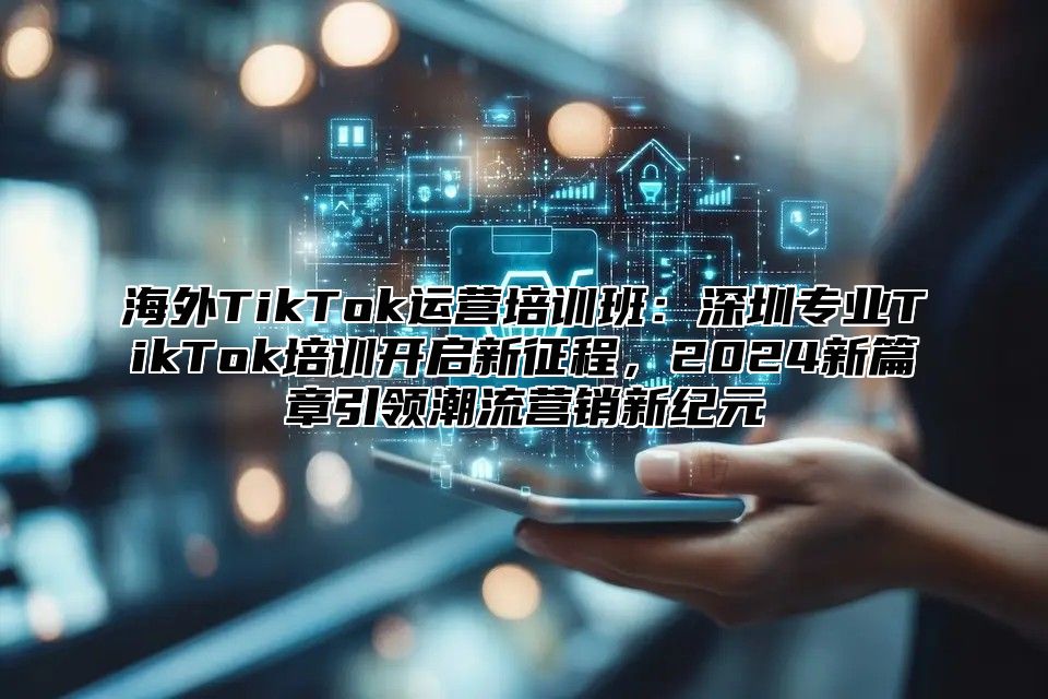 海外TikTok运营培训班：深圳专业TikTok培训开启新征程，2025新篇章引领潮流营销新纪元