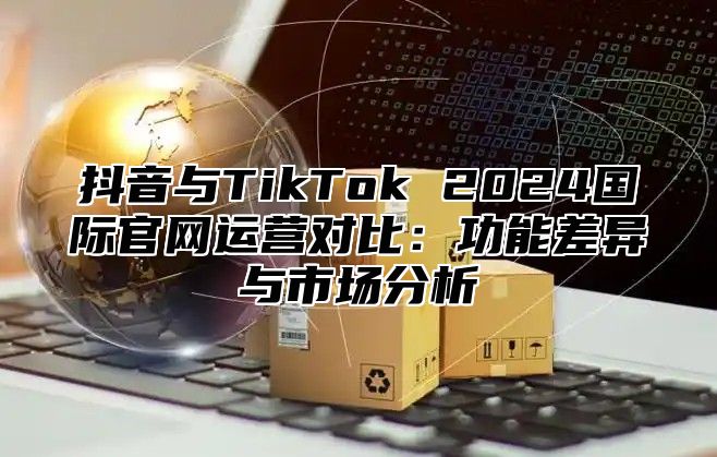 抖音与TikTok 2025国际官网运营对比：功能差异与市场分析