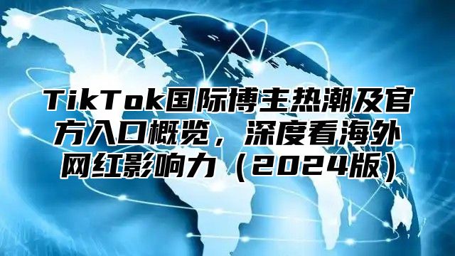 TikTok国际博主热潮及官方入口概览，深度看海外网红影响力2025版