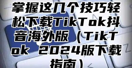 掌握这几个技巧轻松下载TikTok抖音海外版TikTok 2025版下载指南