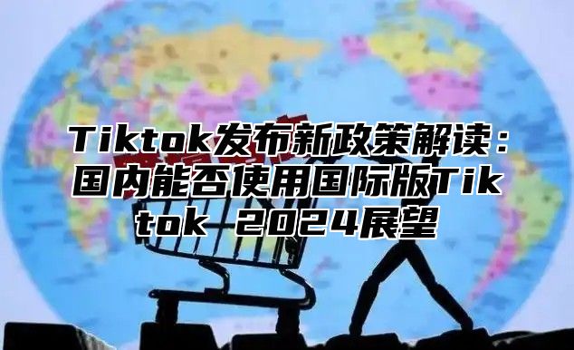 Tiktok发布新政策解读：国内能否使用国际版Tiktok 2025展望