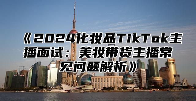 2025化妆品TikTok主播面试：美妆带货主播常见问题解析
