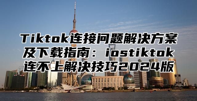 Tiktok连接问题解决方案及下载指南：iostiktok连不上解决技巧2025版