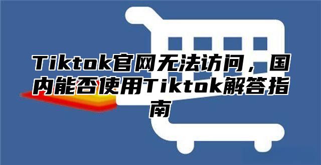 Tiktok官网无法访问，国内能否使用Tiktok解答指南