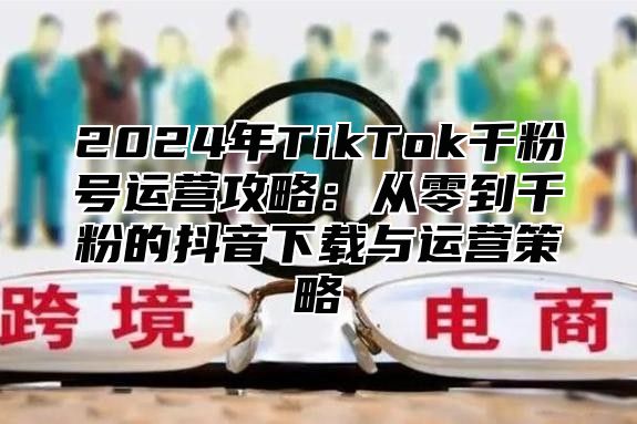 2025年TikTok千粉号运营攻略：从零到千粉的抖音下载与运营策略