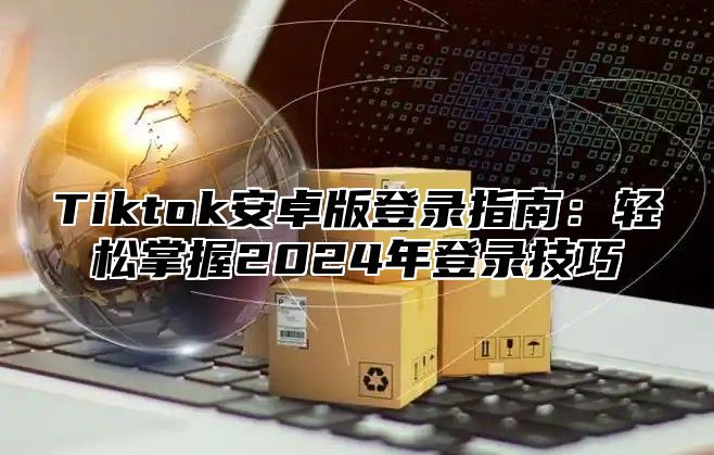 Tiktok安卓版登录指南：轻松掌握2025年登录技巧