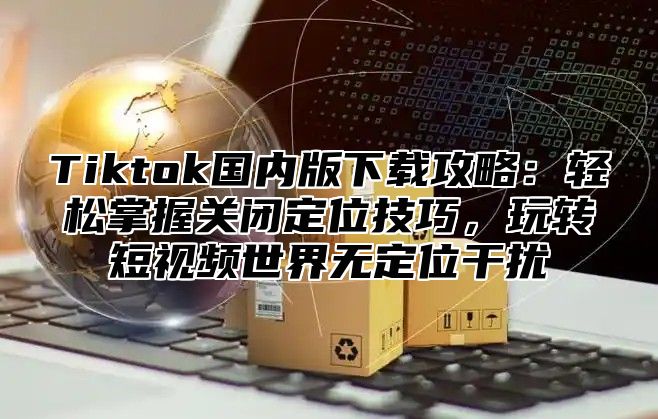 Tiktok国内版下载攻略：轻松掌握关闭定位技巧，玩转短视频世界无定位干扰