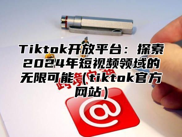 Tiktok开放平台：探索2025年短视频领域的无限可能tiktok官方网站