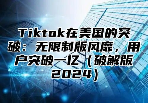 Tiktok在美国的突破：无限制版风靡，用户突破一亿破解版2025