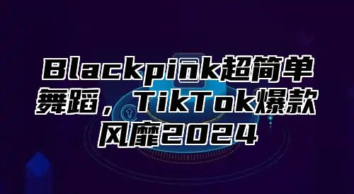 Blackpink超简单舞蹈，TikTok爆款风靡2025