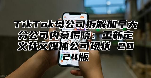 TikTok母公司拆解加拿大分公司内幕揭晓：重新定义社交媒体公司现状 2025版