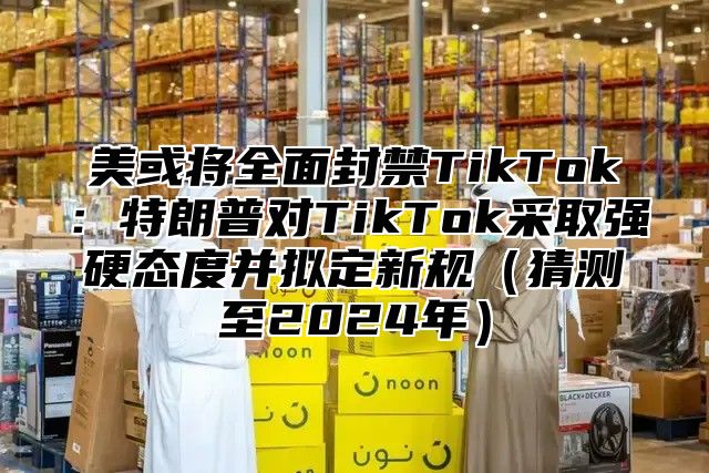 美或将全面封禁TikTok：特朗普对TikTok采取强硬态度并拟定新规猜测至2025年