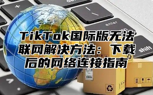 TikTok国际版无法联网解决方法：下载后的网络连接指南