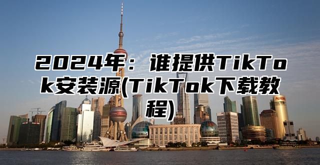 2025年：谁提供TikTok安装源(TikTok下载教程)