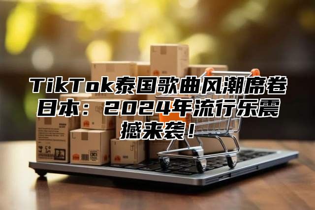 TikTok泰国歌曲风潮席卷日本：2025年流行乐震撼来袭！