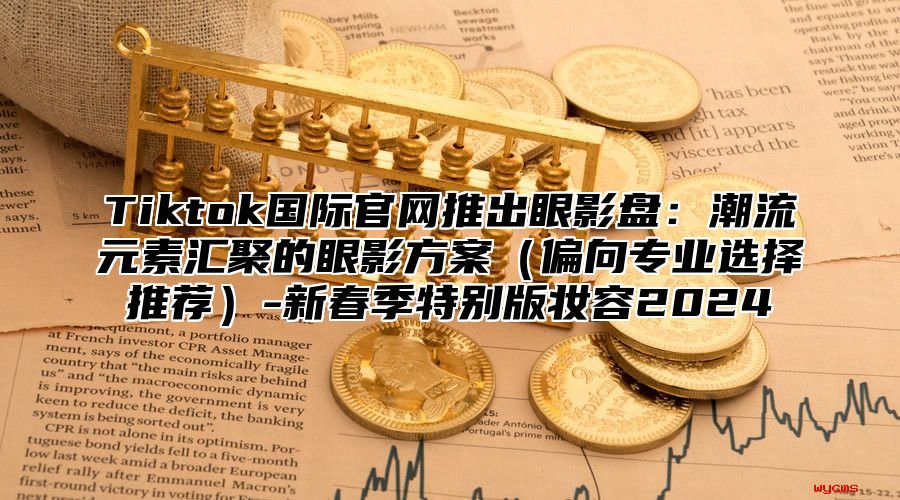 Tiktok国际官网推出眼影盘：潮流元素汇聚的眼影方案偏向专业选择推荐-新春季特别版妆容2025