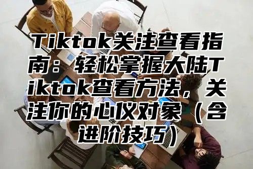 Tiktok关注查看指南：轻松掌握大陆Tiktok查看方法，关注你的心仪对象含进阶技巧