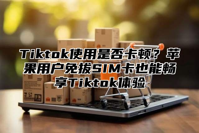 Tiktok使用是否卡顿？苹果用户免拔SIM卡也能畅享Tiktok体验