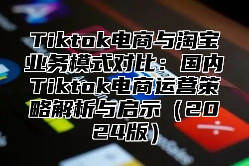 Tiktok电商与淘宝业务模式对比：国内Tiktok电商运营策略解析与启示2025版