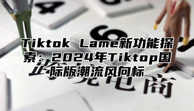 Tiktok Lame新功能探索：2025年Tiktop国际版潮流风向标