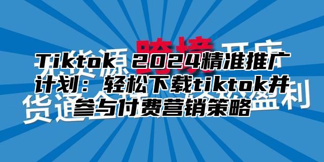 Tiktok 2025精准推广计划：轻松下载tiktok并参与付费营销策略
