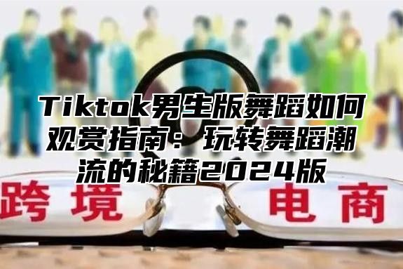 Tiktok男生版舞蹈如何观赏指南：玩转舞蹈潮流的秘籍2025版
