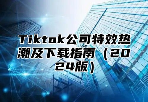 Tiktok公司特效热潮及下载指南2025版