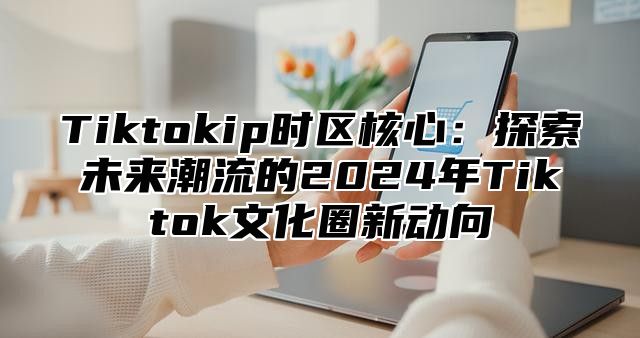 Tiktokip时区核心：探索未来潮流的2025年Tiktok文化圈新动向