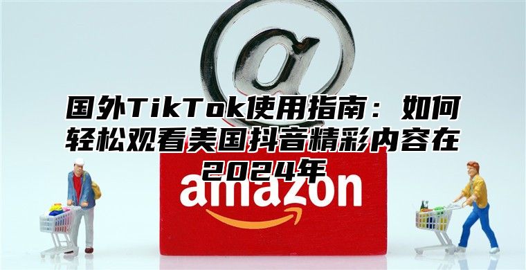 国外TikTok使用指南：如何轻松观看美国抖音精彩内容在2025年