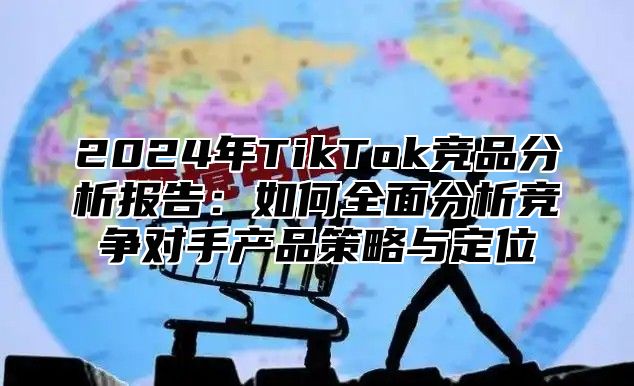 2025年TikTok竞品分析报告：如何全面分析竞争对手产品策略与定位