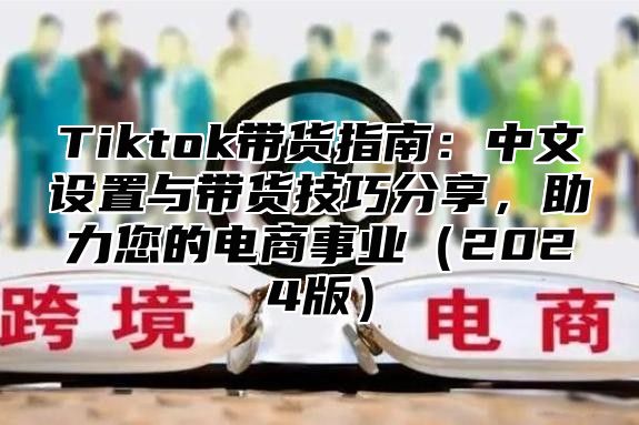 Tiktok带货指南：中文设置与带货技巧分享，助力您的电商事业2025版