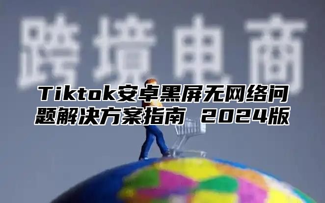 Tiktok安卓黑屏无网络问题解决方案指南 2025版