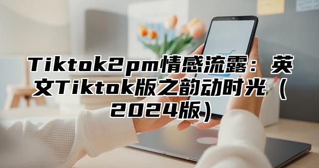Tiktok2pm情感流露：英文Tiktok版之韵动时光2025版