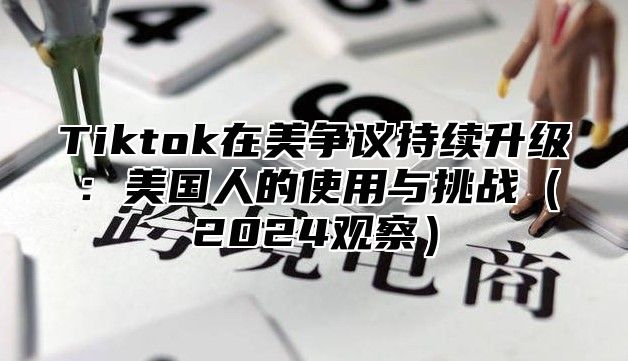 Tiktok在美争议持续升级：美国人的使用与挑战2025观察