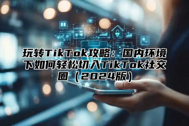 玩转TikTok攻略：国内环境下如何轻松切入TikTok社交圈2025版