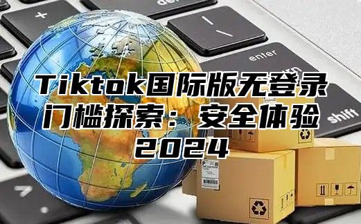 Tiktok国际版无登录门槛探索：安全体验2025