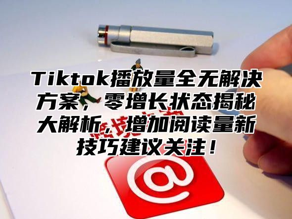 Tiktok播放量全无解决方案，零增长状态揭秘大解析，增加阅读量新技巧建议关注！