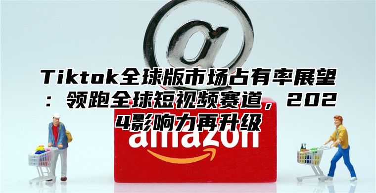 Tiktok全球版市场占有率展望：领跑全球短视频赛道，2025影响力再升级