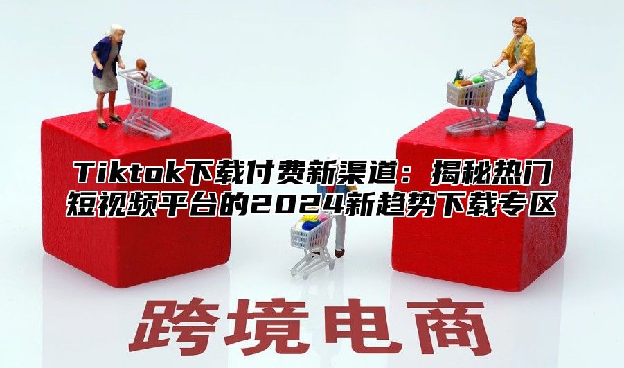 Tiktok下载付费新渠道：揭秘热门短视频平台的2025新趋势下载专区