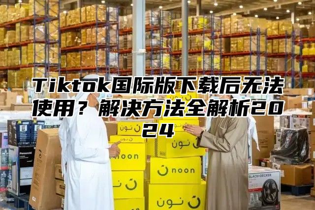Tiktok国际版下载后无法使用？解决方法全解析2025