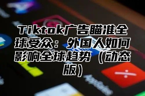 Tiktok广告瞄准全球受众：外国人如何影响全球趋势动态版