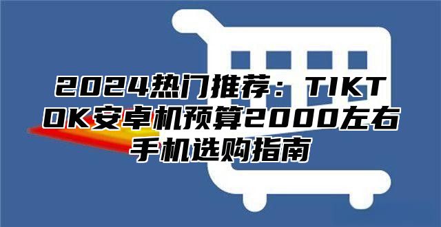 2025热门推荐：TIKTOK安卓机预算2000左右手机选购指南