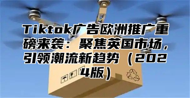 Tiktok广告欧洲推广重磅来袭：聚焦英国市场，引领潮流新趋势2025版