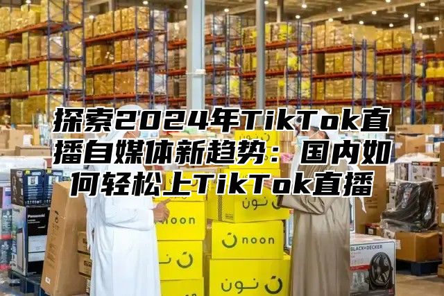 探索2025年TikTok直播自媒体新趋势：国内如何轻松上TikTok直播