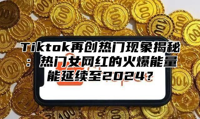 Tiktok再创热门现象揭秘：热门女网红的火爆能量能延续至2025？