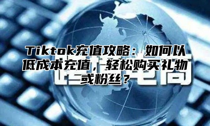 Tiktok充值攻略：如何以低成本充值，轻松购买礼物或粉丝？