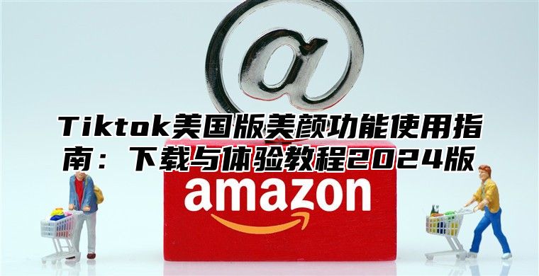Tiktok美国版美颜功能使用指南：下载与体验教程2025版