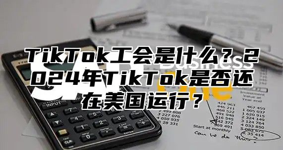 TikTok工会是什么？2025年TikTok是否还在美国运行？